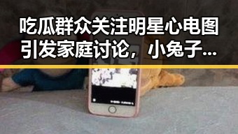 吃瓜群众关注明星心电图引发家庭讨论,小兔子乖乖舞蹈视频让父母模仿引爆笑点