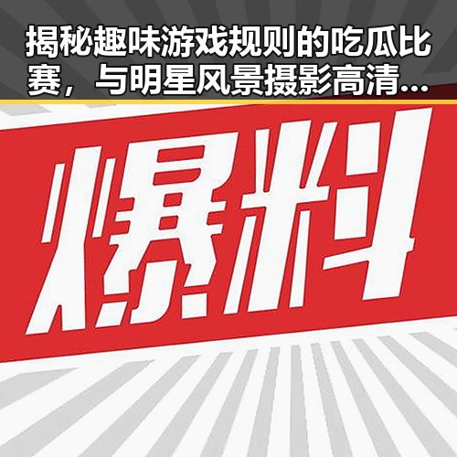 揭秘趣味游戏规则的吃瓜比赛，与明星风景摄影高清壁纸的黑料不打烊入口探秘