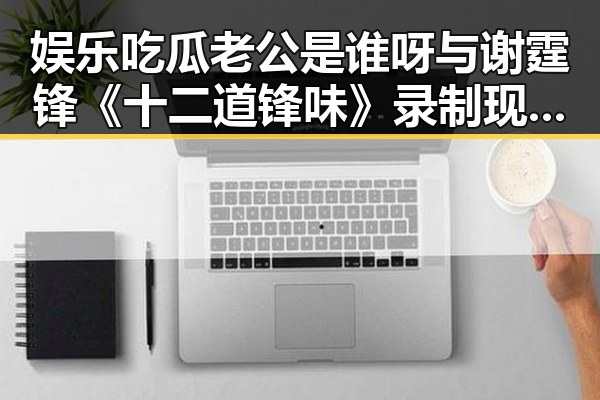 娱乐吃瓜老公是谁呀与谢霆锋《十二道锋味》录制现场的蝴蝶效应揭示明星虚假面具